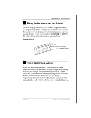 Page 19Getting started with Norstar / 19
P0603535  02 Modular ICS 6.1 System Coordinator Guide
Using the buttons under the display
The three display buttons are used both for telephone features 
and programming. What each button does depends on what the 
display shows. Some display instructions that you may see when 
making changes on the system include OK
, CHANGE, or COPY. In 
this guide, display button instructions are underlined.
Display buttons
The programming overlay
When you begin programming, a group of...