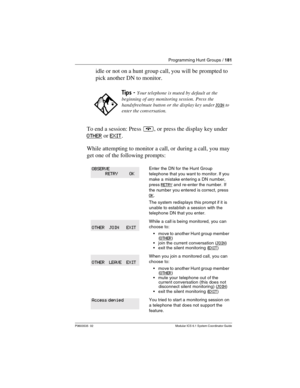 Page 181Programming Hunt Groups / 181
P0603535  02 Modular ICS 6.1 System Coordinator Guide
idle or not on a hunt group call, you will be prompted to 
pick another DN to monitor.
To end a session: Press ¨, or press the display key under 
OTHER
 or EXIT.
While attempting to monitor a call, or during a call, you may 
get one of the following prompts:
Tips - Your telephone is muted by default at the 
beginning of any monitoring session. Press the 
handsfree/mute button or the display key under 
JOIN to 
enter the...