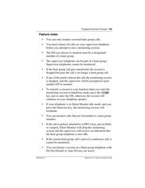 Page 183Programming Hunt Groups / 183
P0603535  02 Modular ICS 6.1 System Coordinator Guide
Feature notes
You can only monitor external hunt group calls.
You must release all calls on your supervisor telephone 
before you attempt to run a monitoring session.
The DN you choose to monitor must be a designated 
member of a hunt group.
The supervisor telephone can be part of a hunt group. 
Supervisor telephones cannot be monitored.
If the hunt group call gets transferred, the session is 
dropped because the...