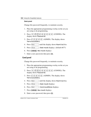 Page 186186 / Using the Hospitality features
Modular ICS 6.1 System Coordinator Guide P0603535  02
Desk pswd
Change this password frequently, to maintain security.
1. Place the appropriate programming overlay on the set you 
are using to do programming.
2. Press ²¥¥ÛßßÜÝÝ (CONFIG). The 
display shows Password:.
3. Press ÛÜßÝß (ADMIN). The display shows 
Terminals&Sets.
4. Press ‘ until the display shows Hospitality.
5. Press ≠. Desk pswd: displays. (default:4677)
6. Press CHANGE
. New pswd: displays
7. Enter a...