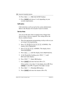 Page 188188 / Using the Hospitality features
Modular ICS 6.1 System Coordinator Guide P0603535  02
10. Press ‘. Adm pwd req’d:Y displays
11. Press CHANGE
 and choose Y or N, depending on your 
security requirements.
Call restrns
Call restrictions can be set up by the system administrator. 
Refer to the Modular ICS Installer Guide for details.
Service times
You can set the time when occupied rooms change from 
Service done to Service required. This setting affects the 
Room condition feature.
1. Place the...