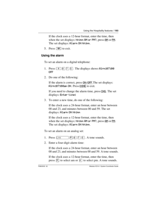 Page 193Using the Hospitality features / 193
P0603535  02 Modular ICS 6.1 System Coordinator Guide
If the clock uses a 12-hour format, enter the time, then 
when the set displays: hh:mm AM or PM?, press AM
 or PM. 
The set displays: Alarm ON hh:mm.
5. Press ¨ to exit.
Using the alarm
To set an alarm on a digital telephone:
1. Press ²¡àÞ.The displays shows Alrm:07:00 
OFF
2. Do one of the following:
If the alarm is correct, press ON/OFF
.The set displays: 
Alrm:07:00am ON. Press DONE
 to exit.
If you need to...