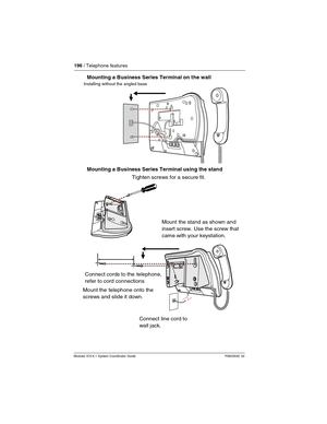 Page 196196 / Telephone features
Modular ICS 6.1 System Coordinator Guide P0603535  02
Mounting a Business Series Terminal on the wall
Mounting a Business Series Terminal using the stand
Installing without the angled base
Mount the telephone onto the
    screws and slide it down.Mount the stand as shown and
insert screw. Use the screw that
came with your keystation.
 
Connect line cord to 
wall jack.  Connect cords to the  telephone,
    refer to cord connections
 Tighten screws for a secure fit. 