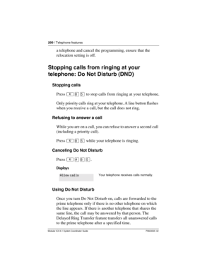 Page 200200 / Telephone features
Modular ICS 6.1 System Coordinator Guide P0603535  02
a telephone and cancel the programming, ensure that the 
relocation setting is off.
Stopping calls from ringing at your 
telephone: Do Not Disturb (DND)
Stopping calls
Press ²¡Þ to stop calls from ringing at your telephone.
Only priority calls ring at your telephone. A line button flashes 
when you receive a call, but the call does not ring. 
Refusing to answer a call
While you are on a call, you can refuse to answer a second...