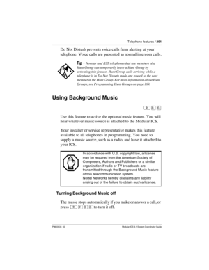 Page 201Telephone features / 201
P0603535  02 Modular ICS 6.1 System Coordinator Guide
Do Not Disturb prevents voice calls from alerting at your 
telephone. Voice calls are presented as normal intercom calls .
Using Background Music
²¡ß
Use this feature to active the optional music feature. You will 
hear whatever music source is attached to the Modular ICS.
Your installer or service representative makes this feature 
available to all telephones in programming. You need to 
supply a music source, such as a...