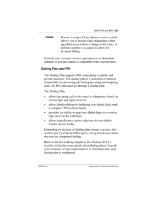 Page 207ISDN PRI and BRI / 207
P0603535  02 Modular ICS 6.1 System Coordinator Guide
Consult your customer service representative to determine 
whether or not this feature is compatible with your provider.
Dialing Plan and PRI
The Dialing Plan supports PRI connectivity to public and 
private networks. The dialing plan is a collection of features 
responsible for processing and routing incoming and outgoing 
calls. All PRI calls must go through a dialing plan.
The Dialing Plan 
allows incoming calls to be routed...