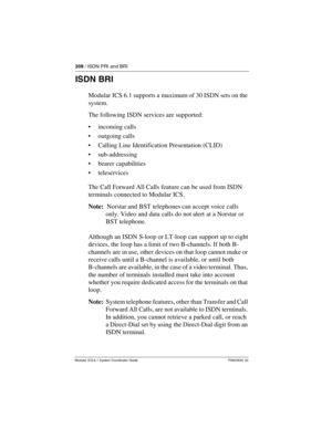 Page 208208 / ISDN PRI and BRI
Modular ICS 6.1 System Coordinator Guide P0603535  02
ISDN BRI
Modular ICS 6.1 supports a maximum of 30 ISDN sets on the 
system.
The following ISDN services are supported:
incoming calls
outgoing calls
Calling Line Identification Presentation (CLID)
sub-addressing
bearer capabilities
teleservices
The Call Forward All Calls feature can be used from ISDN 
terminals connected to Modular ICS.
Note:  Norstar and BST telephones can accept voice calls 
only. Video and data calls do...