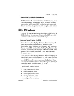 Page 209ISDN PRI and BRI / 209
P0603535  02 Modular ICS 6.1 System Coordinator Guide
Line access fro m an ISDN terminal
ISDN terminals do not have line keys or intercom keys, as do 
Norstar telephones and Business Series Terminals. To make 
an outgoing call from an ISDN terminal, access an external 
line by entering a line pool code or by using the ARS feature.
ISDN BRI feat ures
Selected ISDN network features can be used from a Norstar or 
BST telephone. Your central office switch (ISDN network) 
determines...