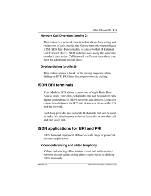 Page 213ISDN PRI and BRI / 213
P0603535  02 Modular ICS 6.1 System Coordinator Guide
Network Call Diversion (profile 2)
This feature is a network function that allows forwarding and 
redirection of calls outside the Norstar network when using an 
ETSI ISDN line. Functionality is similar to that of External 
Call Forward (ECF). NCD redirects calls using the same line 
on which they arrive. Call forward is efficient since there is no 
need for additional outside lines.
Overlap dialing (profile 2)
This feature...