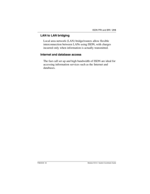 Page 215ISDN PRI and BRI / 215
P0603535  02 Modular ICS 6.1 System Coordinator Guide
LAN to LAN bridging
Local area network (LAN) bridge/routers allow flexible 
interconnection between LANs using ISDN, with charges 
incurred only when information is actually transmitted.
Internet and database access
The fast call set up and high bandwidth of ISDN are ideal for 
accessing information services such as the  Internet and 
databases. 