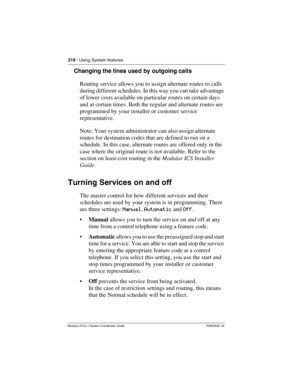 Page 218218 / Using System features
Modular ICS 6.1 System Coordinator Guide P0603535  02
Changing the lines used by outgoing calls
Routing service allows you to assign alternate routes to calls 
during different schedules. In this way you can take advantage 
of lower costs available on particular routes on certain days 
and at certain times. Both the regular and alternate routes are 
programmed by your installer or customer service 
representative.
Note: Your system administrator can also assign alternate...