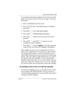 Page 219Using System features / 219
P0603535  02 Modular ICS 6.1 System Coordinator Guide
You need the programming template found at the front of this 
guide. See Getting started with Norstar on page 13 for more 
information.
1. Press ²¥¥ÛßßÜÝÝ.
2. Press ÛÜßÝß (the default System Coordinator 
password).
3. Press ‘ twice. Services displays
4. Press ≠. Ringing Service displays.
5. Press ‘ until you see the service you want to 
program.
6. Press ≠ and ‘ until you see the 
schedule you want to program.
7. Press ≠...