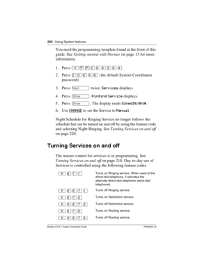 Page 220220 / Using System features
Modular ICS 6.1 System Coordinator Guide P0603535  02
You need the programming template found at the front of this 
guide. See Getting started with Norstar on page 13 for more 
information.
1. Press ²¥¥ÛßßÜÝÝ.
2. Press ÛÜßÝß (the default System Coordinator 
password).
3. Press ‘ twice. Services displays
4. Press ≠. Ringing Service displays.
5. Press ≠. The display reads Sched:Nightˆ.
6. Use CHANGE
 to set the Service to Manual.
Night Schedule for Ringing Service no longer...