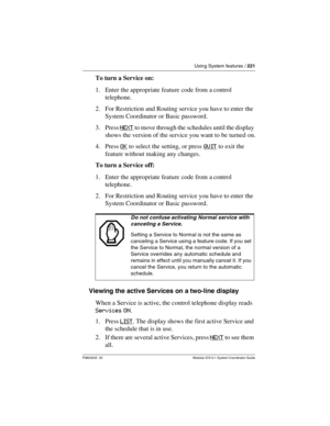 Page 221Using System features / 221
P0603535  02 Modular ICS 6.1 System Coordinator Guide
To turn a Service on:
1. Enter the appropriate feature code from a control 
telephone.
2. For Restriction and Routing service you have to enter the 
System Coordinator or Basic password.
3. Press N E X T
 to move through the schedules until the display 
shows the version of the service you want to be turned on.
4. Press OK
 to select the setting, or press QUIT to exit the 
feature without making any changes.
To turn a...