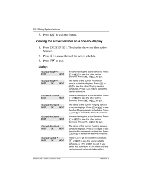 Page 222222 / Using System features
Modular ICS 6.1 System Coordinator Guide P0603535  02
3. Press EXIT to exit the feature.
Viewing the active Services on a one-line display
1. Press ²¡àâ. The display shows the first active 
Service.
2. Press £ to move through the active schedule.
3. Press ¨ to exit.
Displays
You are viewing the active Services. Press 
£ or NEXT to see  the other active 
Services. Press 
¨ or EXIT to quit.
The name of the current Restriction 
service schedule displays. Press
 £ or 
NEXT
 to see...