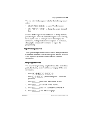 Page 225Using System features / 225
P0603535  02 Modular ICS 6.1 System Coordinator Guide
You can enter the Basic password after the following feature 
codes:
²¥¥ èêäå to access User Preferences 
² ¥¥æé÷ä to change the system time and 
date
Because the Basic password can be used to change the time, 
you should give it out with care and change it when necessary, 
for example, when an employee leaves the company. If 
restrictions, routing or other services operate on a schedule, 
changing the time can allow...