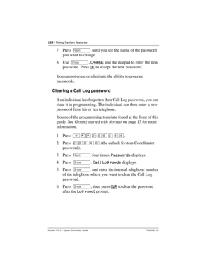 Page 226226 / Using System features
Modular ICS 6.1 System Coordinator Guide P0603535  02
7. Press ‘ until you see the name of the password 
you want to change.
8. Use ≠, CHANGE
 and the dialpad to enter the new 
password. Press OK
 to accept the new password.
You cannot erase or eliminate the ability to program 
passwords. 
Clearing a Call Log password
If an individual has forgotten their Call Log password, you can 
clear it in programming. The individual can then enter a new 
password from his or her...