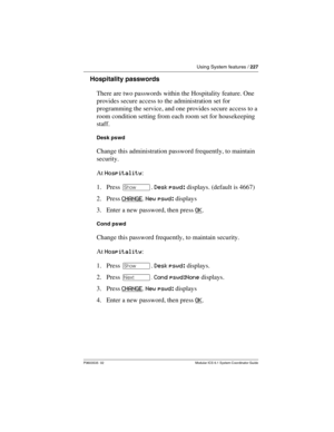 Page 227Using System features / 227
P0603535  02 Modular ICS 6.1 System Coordinator Guide
Hospitality passwords
There are two passwords within the Hospitality feature. One 
provides secure access to the administration set for 
programming the service, and one provides secure access to a 
room condition setting from each room set for housekeeping 
staff.
Desk pswd
Change this administration password frequently, to maintain 
security.
At Hospitality:
1. Press ≠. Desk pswd: displays. (default is 4667)
2. Press...