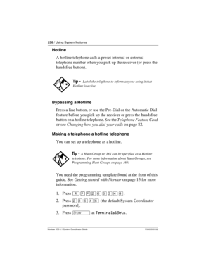 Page 230230 / Using System features
Modular ICS 6.1 System Coordinator Guide P0603535  02
Hotline
A hotline telephone calls a preset internal or external 
telephone number when you pick up the receiver (or press the 
handsfree button).
Bypassing a Hotline
Press a line button, or use the Pre-Dial or the Automatic Dial 
feature before you pick up the receiver or press the  handsfree 
button on a hotline telephone. See the Telephone Feature Card 
or see Changing how you dial your calls on page 82.
Making a...