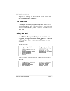 Page 232232 / Using System features
Modular ICS 6.1 System Coordinator Guide P0603535  02
on page 217. Settings for this telephone can be copied from 
one control telephone to another.
SM Supervisor
A telephone designated as an SM Supervisor allows you to 
monitor Hunt group calls without or without a conference tone 
indicator to the other two parties. See Using Silent Monitor on 
page 180.
Using Set lock
Set lock limits the ways in which you can customize your 
telephone. There are three levels of Set Lock:...