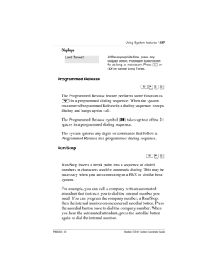 Page 237Using System features / 237
P0603535  02 Modular ICS 6.1 System Coordinator Guide
Displays
Programmed Release
²¥¡á
The Programmed Release feature performs same function as 
¨ in a programmed dialing sequence. When the system 
encounters Programmed Release in a dialing sequence, it stops 
dialing and hangs up the call. 
The Programmed Release symbol (ﬁ) takes up two of the 24 
spaces in a programmed dialing sequence.
The system ignores any digits or commands that follow a 
Programmed Release in a...