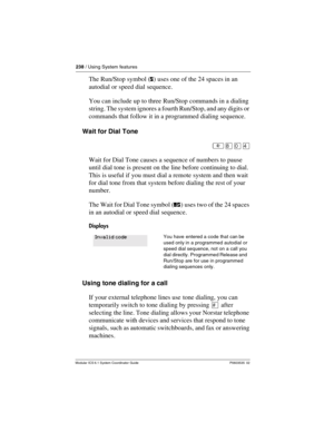 Page 238238 / Using System features
Modular ICS 6.1 System Coordinator Guide P0603535  02
The Run/Stop symbol (ﬂ) uses one of the 24 spaces in an 
autodial or speed dial sequence.
You can include up to three Run/Stop commands in a dialing 
string. The system ignores a fourth Run/Stop, and any digits or 
commands that follow it in a programmed dialing sequence.
Wait for Dial Tone
²¡âÝ
Wait for Dial Tone causes a sequence of numbers to pause 
until dial tone is present on the line before continuing to dial. 
This...