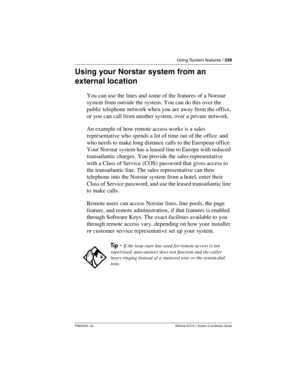 Page 239Using System features / 239
P0603535  02 Modular ICS 6.1 System Coordinator Guide
Using your Norstar system from an 
external location
You can use the lines and some of the features of a Norstar 
system from outside the system. You can do this over the 
public telephone network when you are away from the office, 
or you can call from another system, over a private network. 
An example of how remote access works is a sales 
representative who spends a lot of time out of the office  and 
who needs to make...