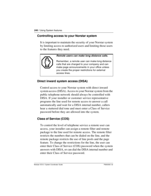 Page 240240 / Using System features
Modular ICS 6.1 System Coordinator Guide P0603535  02
Controlling access to your Norstar system
It is important to maintain the security of your Norstar system 
by limiting access to authorized users and limiting those users 
to the features they need. 
Direct inward system access (DISA)
Control access to your Norstar system with direct inward 
system access (DISA). Access to your Norstar system from the 
public telephone network should always be controlled with 
DISA. If your...