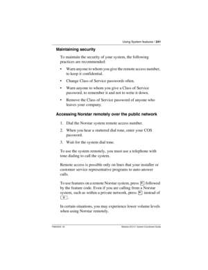 Page 241Using System features / 241
P0603535  02 Modular ICS 6.1 System Coordinator Guide
Maintaining security
To maintain the security of your system, the following 
practices are recommended:
Warn anyone to whom you give the remote access number, 
to keep it confidential.
Change Class of Service passwords often.
Warn anyone to whom you give a Class of Service 
password, to remember it and not to write it down.
Remove the Class of Service password of anyone who 
leaves your company.
Accessing Norstar...