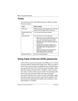 Page 242242 / Using System features
Modular ICS 6.1 System Coordinator Guide P0603535  02
Tones
You may hear some of the following tones while accessing 
Norstar remotely.
Using Class of Service (COS) passwords
Class of Service passwords permit controlled access to system 
resources both by internal and remote users. When you enter a 
Class of Service password at a telephone, the restriction filters 
associated with your Class of Service password apply, rather 
than the normal restriction filters. Similarly,...