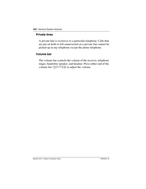 Page 252252 / General System features
Modular ICS 6.1 System Coordinator Guide P0603535  02
Private lines
A private line is exclusive to a particular telephone. Calls that 
are put on hold or left unanswered on a private line cannot be 
picked up at any telephone except the prime telephone.
Volume bar
The volume bar controls the volume of the receiver, telephone 
ringer, handsfree speaker, and headset. Press either end of the 
volume bar Ã to adjust the volume. 