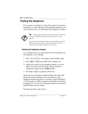 Page 254254 / Troubleshooting
Modular ICS 6.1 System Coordinator Guide P0603535  02
Testing the telephone
If you suspect something is wrong with a button, the speaker, 
the displays, or some other part of the telephone hardware, you 
can do a quick test to see which part of the telephone is broken.
Testing the telephone display
Use a display test if you suspect that one of the indicators on 
the telephone is not working.
1. Press ²¡âÞ. The display reads Display test.
2. Press TEST
 or ³ to go ahead with a...