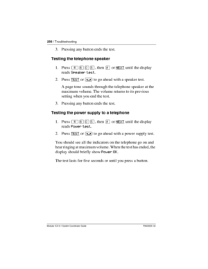 Page 256256 / Troubleshooting
Modular ICS 6.1 System Coordinator Guide P0603535  02
3. Pressing any button ends the test.
Testing the telephone speaker
1. Press ²¡âÞ, then £ or NEXT
 until the display 
reads Speaker test.
2. Press TEST
 or ³ to go ahead with a speaker test.
A page tone sounds through the telephone speaker at the 
maximum volume. The volume returns to its previous 
setting when you end the test. 
3. Pressing any button ends the test.
Testing the power supply to a telephone
1. Press ²¡âÞ, then £...