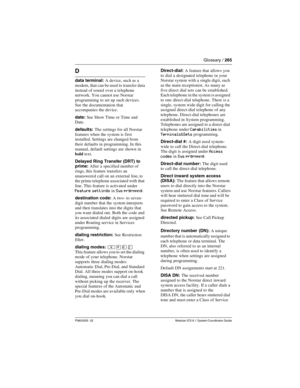 Page 265Glossary / 265
P0603535  02 Modular ICS 6.1 System Coordinator Guide
D
data terminal: A device, such as a 
modem, that can be used to  transfer data 
instead of sound over a telephone 
network. You cannot use Norstar 
programming to set up such devices. 
See the documentation that 
accompanies the device.
date: See Show Time or Time and 
Date.
defaults: The settings for all Norstar 
features when the system is first 
installed. Settings are changed from 
their defaults in programming. In this 
manual,...