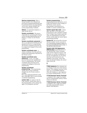 Page 275Glossary / 275
P0603535  02 Modular ICS 6.1 System Coordinator Guide
Startup programming: When a 
Norstar system is first installed and 
powered up,  Startup programming must 
be performed before any programming 
can be done. Startup initializes the 
system programming to defaults.
Station: An individual telephone or 
other Norstar device.
System coordinator: The person 
responsible for customizing the Norstar 
system through programming and for 
helping co-workers use the Norstar 
system.
System...