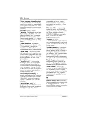 Page 276276 / Glossary
Modular ICS 6.1 System Coordinator Guide P0603535  02
T7316 Business Series Terminal: 
A telephone that has  a two-line display, 
three display buttons, 16 programmable 
memory buttons with indicators, and 12 
memory programmable buttons without 
indicators.
T7316E Business Series 
Terminal: This telephone has the same 
functionality as the T7316, with some 
additional features, such as a separate 
handsfree key, special display icons 
(when running on a MICS 6.1 or newer 
system), and CAP...