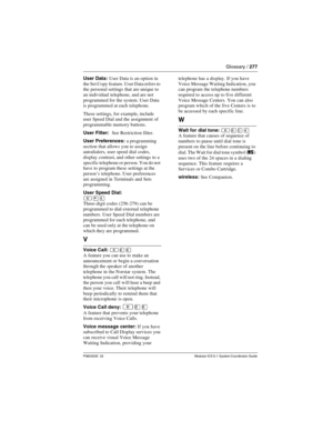 Page 277Glossary / 277
P0603535  02 Modular ICS 6.1 System Coordinator Guide
User Data: User Data is an option in 
the Set Copy feature. User Data refers to 
the personal settings that are unique to 
an individual telephone, and are not 
programmed for the system. User Data 
is programmed at each telephone.
These settings, for example, include 
user Speed Dial and the assignment of 
programmable memory buttons.
User Filter:  See Restriction filter.
User Preferences: a programming 
section that allows you to...