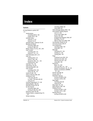 Page 279P0603535  02 Modular ICS 6.1 System Coordinator Guide
Index
Symbols
§ Long Distance symbol
 257
²
Autobumping
canceling (#815)
 139
enable (815)
 139
autodial button
external (*1)
 87
internal (*2)
 87
autodial button, external (*0)
 90
Background Music
canceling (#86)
 201
turning on (86)
 201
Button Inquiry (*0) 94, 247, 254
Call Forward
canceling (#4)
 113
using (4) 113, 114
Call Information (811)
 55
Call Log
entering (812)
 141
options (*84)
 138
password (*85)
 141, 142
viewing (812) 139
Call Park...