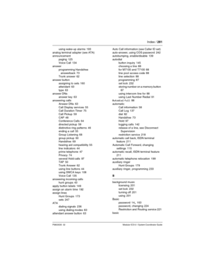 Page 281Index / 281
P0603535  02 Modular ICS 6.1 System Coordinator Guide
using wake-up alarms 193
analog terminal adapter (see ATA)
announcement
paging
 125
Voice Call
 134
answer
programming Handsfree 
answerback
 73
Trunk answer 62
answer button
assigning to sets
 160
attendant 63
type
 63
answer DNs
answer key
 63
answering calls
Answer DNs
 63
Call Display services
 55
Call Duration Timer 75
Call Pickup
 59
CAP
 48
Conference Calls 64
directed pickup
 59
distinctive ring patterns
 46
ending a call 55
Group...