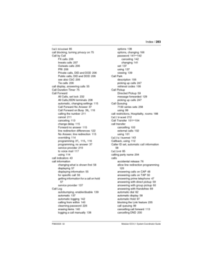 Page 283Index / 283
P0603535  02 Modular ICS 6.1 System Coordinator Guide
Call blocked 85
call blocking, turning privacy on
 75
Call by Call
FX calls
 206
Inwats calls
 207
Outwats calls 206
PRI
 206
Private calls, DID and DOD
 206
Public calls, DID and DOD 206
see also CbC
 206
Tie calls
 206
call display, answering calls 55
Call Duration Timer
 75
Call Forward
All Calls, set lock
 232
All Calls,ISDN terminals
 208
automatic, changing settings
 115
Call Forward No Answer
 37
Call Forward on Busy 39, 116
calling...