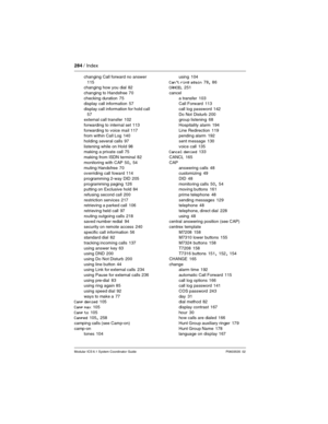 Page 284284 / Index
Modular ICS 6.1 System Coordinator Guide P0603535  02
changing Call forward no answer 
115
changing how you dial 82
changing to Handsfree
 70
checking duration
 75
display call information 57
display call information for hold call
 
57
external call transfer 102
forwarding to internal set
 113
forwarding to voice mail
 117
from within Call Log 140
holding several calls
 97
listening while on Hold
 98
making a private call 75
making from ISDN terminal
 82
monitoring with CAP
 50, 54
muting...