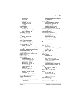 Page 285Index / 285
P0603535  02 Modular ICS 6.1 System Coordinator Guide
line name 35
minutes
 30
month 30
ring type
 162, 167
user speed dial
 165
year 30
choosing a line
 79
Class of Service
changing
 243
managing passwords
 243
using a password
 242
clear button caps 150
Cleared>LINENAM
 133
CLID
display on busy
 56
clock, set
 31
CLR
 165
code, system speed dial
 32
colored button caps 150
common set, Hospitality
 185
communicating in the office
paging
 125–128
sending messages using display
 
128...