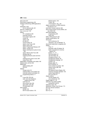 Page 286286 / Index
Modular ICS 6.1 System Coordinator Guide P0603535  02
desk pswd 227
Desk pswd, programming
 186
desktop conferencing, ISDN applications 
214
destination code
line for external calls
 231
dial tone, stuttered
 242
Dial voice call
 135
dialing
911 compliance
 205
automatic dial
 82
host system signals 234
modes
 82
options
 166
pre-dial 83
saved number
 94
signal, Long Tones
 236
signal, Pause
 236
signal, Programmed Release 237
signal, run/stop
 237
signal, switching from pulse to tone
 238...