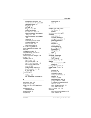 Page 289Index / 289
P0603535  02 Modular ICS 6.1 System Coordinator Guide
programming on buttons 147
remote access to the system
 239
Restriction service 217
Ring Again
 85
ring type
 162
Ringing service 217
Routing service
 218
Saved Number Redial
 94
sending messages using analog 
telephones
 128
sending messages using display
 128
Speed Dial
 91
Test a Telephone
 254–256
testing set features 254
Time and Date
 225
User Preferences
 163
file transfer using ISDN
 214
filters, Hospitality room states 189
FIND...