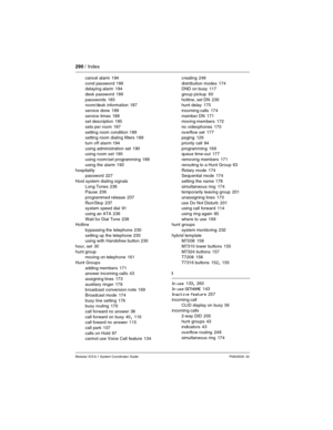 Page 290290 / Index
Modular ICS 6.1 System Coordinator Guide P0603535  02
cancel alarm 194
cond password
 186
delaying alarm 194
desk password
 186
passwords
 185
room/desk information 187
service done
 189
service times
 188
set description 185
sets per room
 187
setting room condition
 189
setting room dialing filters 189
turn off alarm
 194
using administration set
 190
using room set 190
using room/set programming
 189
using the alarm
 193
hospitality
password
 227
Host system dialing signals
Long Tones...