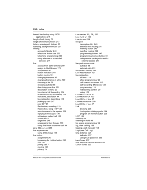 Page 292292 / Index
Modular ICS 6.1 System Coordinator Guide P0603535  02
leased line backup using ISDN 
applications
 214
length of call, timing 75
length of internal numbers
 247
letters, entering with dialpad
 33
licensing, background music 201
limiting
access to Norstar
 240
telephone feature use 232
telephone programming
 232
using alternate or scheduled 
services
 217
line
access from ISDN terminal
 209
assign to Hunt Groups 173
assignment
 247
button indicators
 248
button moving
 161
changing the name...