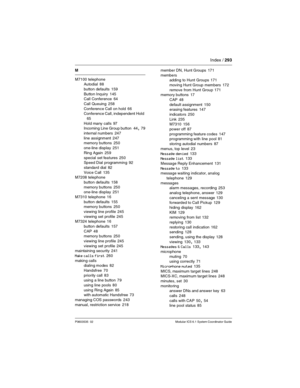 Page 293Index / 293
P0603535  02 Modular ICS 6.1 System Coordinator Guide
M
M7100 telephone
Autodial
 88
button defaults
 159
Button Inquiry
 145
Call Conference 64
Call Queuing
 258
Conference Call on hold
 66
Conference Call, independent  Hold 
65
Hold many calls
 97
Incoming Line Group button 44, 79
internal numbers
 247
line assignment
 247
memory buttons 250
one-line display
 251
Ring Again
 259
special set features
 250
Speed Dial programming 92
standard dial
 82
Voice Call
 135
M7208 telephone
button...