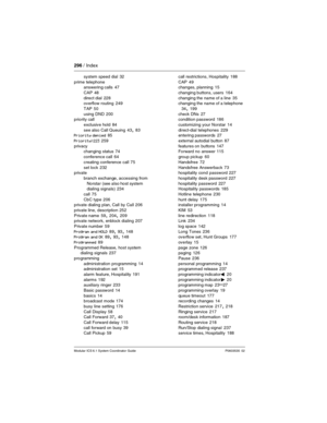 Page 296296 / Index
Modular ICS 6.1 System Coordinator Guide P0603535  02
system speed dial 32
prime telephone
answering calls
 47
CAP
 48
direct dial
 228
overflow routing 249
TAP
 50
using DND
 200
priority call
exclusive hold
 84
see also Call Queuing
 43, 83
Priority denied 85
Priority>223
 259
privacy
changing status
 74
conference call
 64
creating conference call
 75
set lock
 232
private
branch exchange, accessing from 
Norstar (see also host system 
dialing signals)
 234
call
 75
CbC type
 206
private...