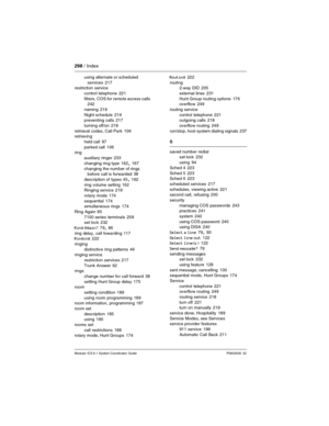 Page 298298 / Index
Modular ICS 6.1 System Coordinator Guide P0603535  02
using alternate or scheduled 
services
 217
restriction service
control telephone
 221
filters, COS for remote access calls
 242
naming
 219
Night schedule
 219
preventing calls 217
turning off/on
 218
retrieval codes, Call Park
 106
retrieving
held call
 97
parked call
 106
ring
auxiliary ringer
 233
changing ring type
 162, 167
changing the number of rings 
before call is forwarded
 38
description of types
 45, 162
ring volume setting...