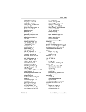 Page 301Index / 301
P0603535  02 Modular ICS 6.1 System Coordinator Guide
changing line name 199
changing set name
 199
changing the name 34
control service schedules
 231
control set
 221
default button assingment 150
denying voice call
 135
dialpad buttons
 17
direct-dial 228
directed pickup
 59
disconnect supervision
 246
display buttons 19
display call information
 57
DND
 200
ending test session 254
erasing call log items
 140
extra-dial
 220, 223, 228
Feature button
 17, 18
group pickup 60
handsfree...